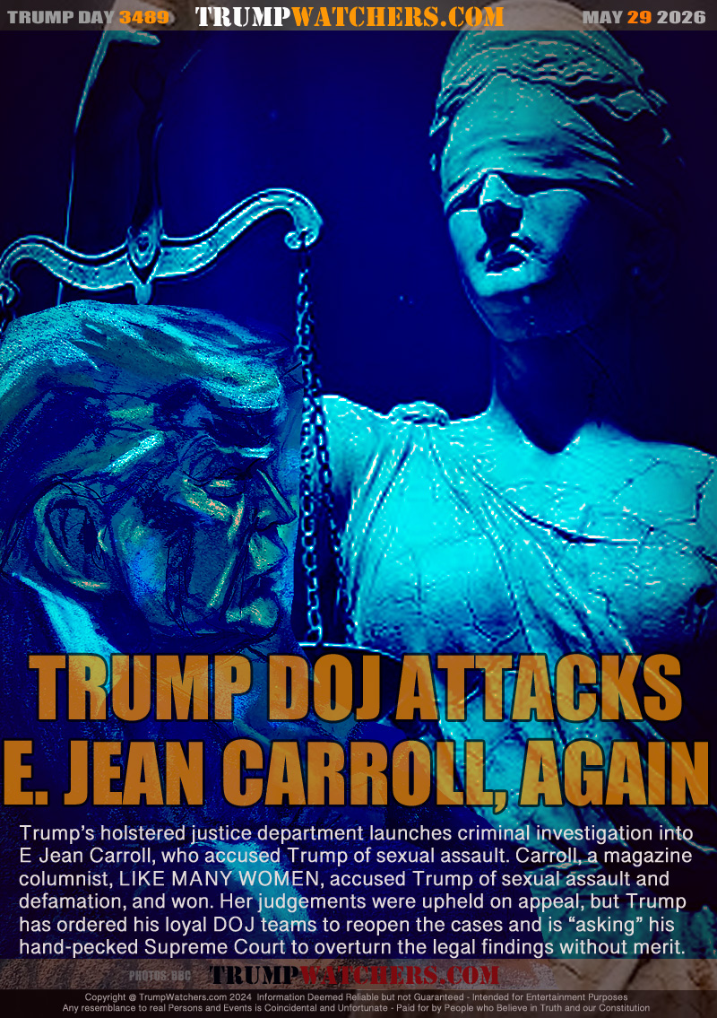 Trump’s holstered justice department launches criminal investigation into
E Jean Carroll, who accused Trump of sexual assault. Carroll, a magazine
columnist, LIKE MANY WOMEN, accused Trump of sexual assault and
defamation, and won. Her judgements were upheld on appeal, but Trump
has ordered his loyal DOJ teams to reopen the cases and is “asking” his
hand-pecked Supreme Court to overturn the legal findings without merit.